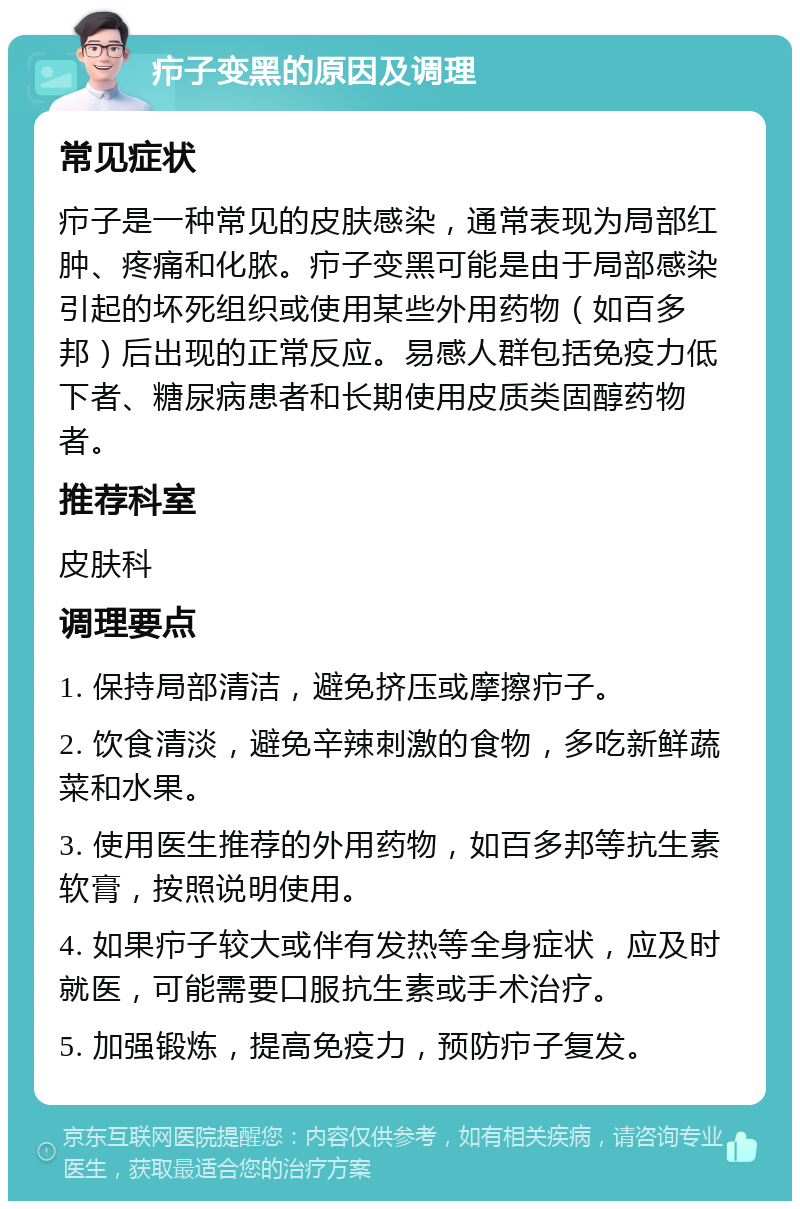 疖子变黑的原因及调理 常见症状 疖子是一种常见的皮肤感染，通常表现为局部红肿、疼痛和化脓。疖子变黑可能是由于局部感染引起的坏死组织或使用某些外用药物（如百多邦）后出现的正常反应。易感人群包括免疫力低下者、糖尿病患者和长期使用皮质类固醇药物者。 推荐科室 皮肤科 调理要点 1. 保持局部清洁，避免挤压或摩擦疖子。 2. 饮食清淡，避免辛辣刺激的食物，多吃新鲜蔬菜和水果。 3. 使用医生推荐的外用药物，如百多邦等抗生素软膏，按照说明使用。 4. 如果疖子较大或伴有发热等全身症状，应及时就医，可能需要口服抗生素或手术治疗。 5. 加强锻炼，提高免疫力，预防疖子复发。