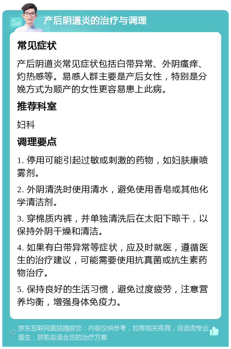 产后阴道炎的治疗与调理 常见症状 产后阴道炎常见症状包括白带异常、外阴瘙痒、灼热感等。易感人群主要是产后女性，特别是分娩方式为顺产的女性更容易患上此病。 推荐科室 妇科 调理要点 1. 停用可能引起过敏或刺激的药物，如妇肤康喷雾剂。 2. 外阴清洗时使用清水，避免使用香皂或其他化学清洁剂。 3. 穿棉质内裤，并单独清洗后在太阳下晾干，以保持外阴干燥和清洁。 4. 如果有白带异常等症状，应及时就医，遵循医生的治疗建议，可能需要使用抗真菌或抗生素药物治疗。 5. 保持良好的生活习惯，避免过度疲劳，注意营养均衡，增强身体免疫力。