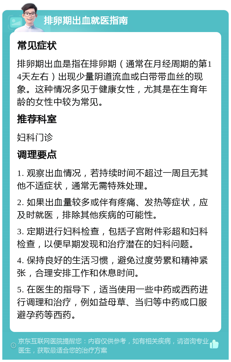 排卵期出血就医指南 常见症状 排卵期出血是指在排卵期（通常在月经周期的第14天左右）出现少量阴道流血或白带带血丝的现象。这种情况多见于健康女性，尤其是在生育年龄的女性中较为常见。 推荐科室 妇科门诊 调理要点 1. 观察出血情况，若持续时间不超过一周且无其他不适症状，通常无需特殊处理。 2. 如果出血量较多或伴有疼痛、发热等症状，应及时就医，排除其他疾病的可能性。 3. 定期进行妇科检查，包括子宫附件彩超和妇科检查，以便早期发现和治疗潜在的妇科问题。 4. 保持良好的生活习惯，避免过度劳累和精神紧张，合理安排工作和休息时间。 5. 在医生的指导下，适当使用一些中药或西药进行调理和治疗，例如益母草、当归等中药或口服避孕药等西药。