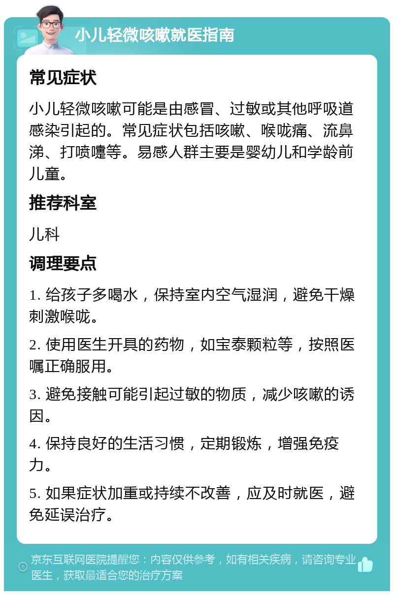 小儿轻微咳嗽就医指南 常见症状 小儿轻微咳嗽可能是由感冒、过敏或其他呼吸道感染引起的。常见症状包括咳嗽、喉咙痛、流鼻涕、打喷嚏等。易感人群主要是婴幼儿和学龄前儿童。 推荐科室 儿科 调理要点 1. 给孩子多喝水，保持室内空气湿润，避免干燥刺激喉咙。 2. 使用医生开具的药物，如宝泰颗粒等，按照医嘱正确服用。 3. 避免接触可能引起过敏的物质，减少咳嗽的诱因。 4. 保持良好的生活习惯，定期锻炼，增强免疫力。 5. 如果症状加重或持续不改善，应及时就医，避免延误治疗。