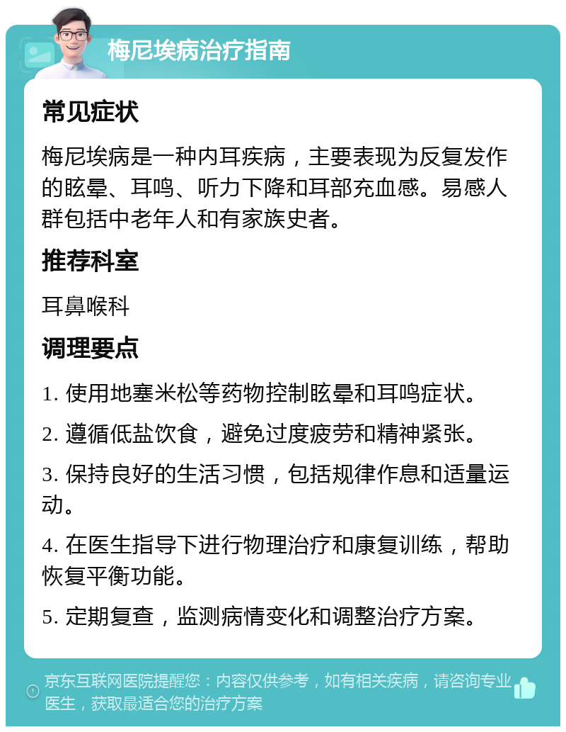 梅尼埃病治疗指南 常见症状 梅尼埃病是一种内耳疾病，主要表现为反复发作的眩晕、耳鸣、听力下降和耳部充血感。易感人群包括中老年人和有家族史者。 推荐科室 耳鼻喉科 调理要点 1. 使用地塞米松等药物控制眩晕和耳鸣症状。 2. 遵循低盐饮食，避免过度疲劳和精神紧张。 3. 保持良好的生活习惯，包括规律作息和适量运动。 4. 在医生指导下进行物理治疗和康复训练，帮助恢复平衡功能。 5. 定期复查，监测病情变化和调整治疗方案。