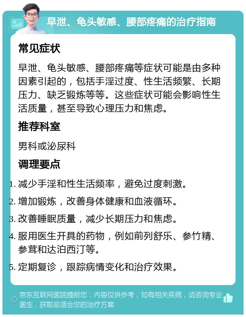 早泄、龟头敏感、腰部疼痛的治疗指南 常见症状 早泄、龟头敏感、腰部疼痛等症状可能是由多种因素引起的，包括手淫过度、性生活频繁、长期压力、缺乏锻炼等等。这些症状可能会影响性生活质量，甚至导致心理压力和焦虑。 推荐科室 男科或泌尿科 调理要点 减少手淫和性生活频率，避免过度刺激。 增加锻炼，改善身体健康和血液循环。 改善睡眠质量，减少长期压力和焦虑。 服用医生开具的药物，例如前列舒乐、参竹精、参茸和达泊西汀等。 定期复诊，跟踪病情变化和治疗效果。