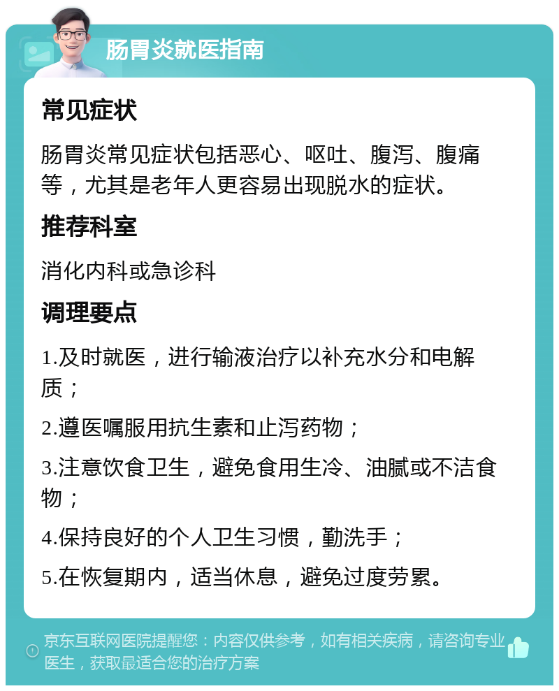 肠胃炎就医指南 常见症状 肠胃炎常见症状包括恶心、呕吐、腹泻、腹痛等，尤其是老年人更容易出现脱水的症状。 推荐科室 消化内科或急诊科 调理要点 1.及时就医，进行输液治疗以补充水分和电解质； 2.遵医嘱服用抗生素和止泻药物； 3.注意饮食卫生，避免食用生冷、油腻或不洁食物； 4.保持良好的个人卫生习惯，勤洗手； 5.在恢复期内，适当休息，避免过度劳累。