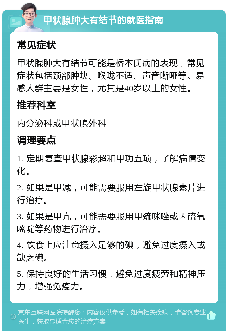 甲状腺肿大有结节的就医指南 常见症状 甲状腺肿大有结节可能是桥本氏病的表现，常见症状包括颈部肿块、喉咙不适、声音嘶哑等。易感人群主要是女性，尤其是40岁以上的女性。 推荐科室 内分泌科或甲状腺外科 调理要点 1. 定期复查甲状腺彩超和甲功五项，了解病情变化。 2. 如果是甲减，可能需要服用左旋甲状腺素片进行治疗。 3. 如果是甲亢，可能需要服用甲巯咪唑或丙硫氧嘧啶等药物进行治疗。 4. 饮食上应注意摄入足够的碘，避免过度摄入或缺乏碘。 5. 保持良好的生活习惯，避免过度疲劳和精神压力，增强免疫力。