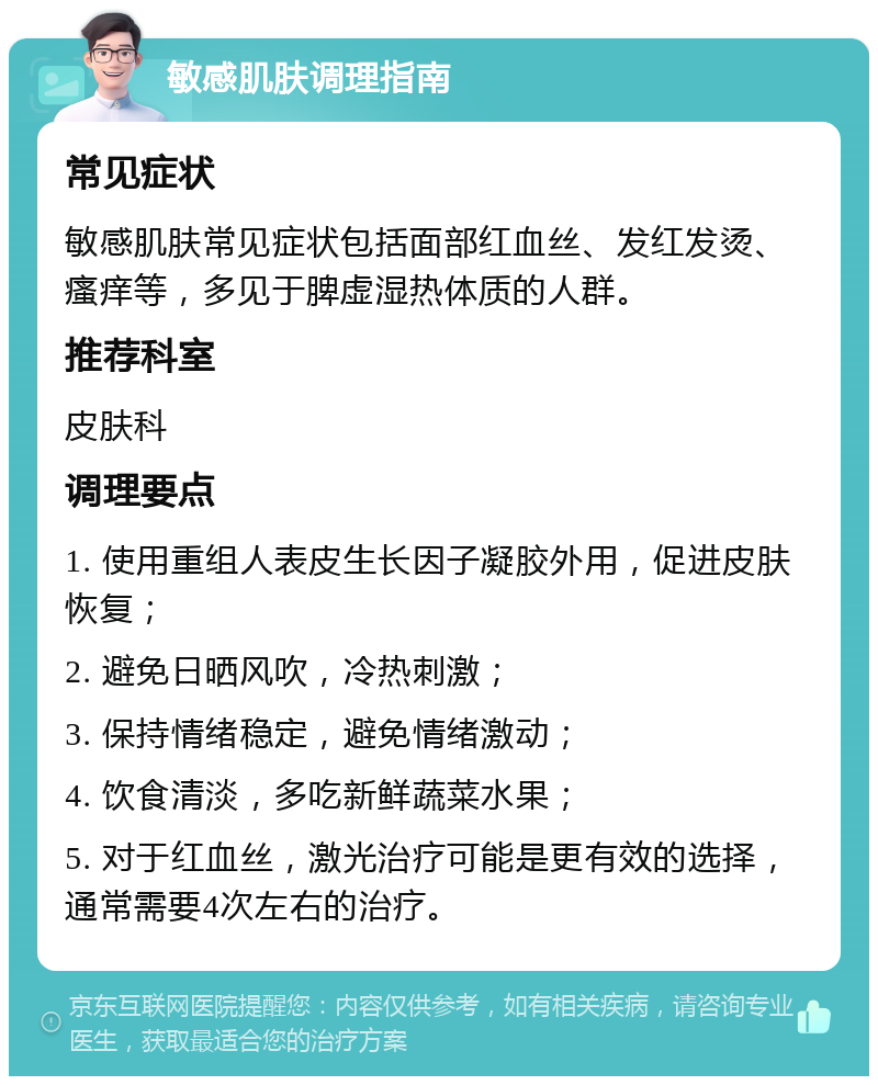 敏感肌肤调理指南 常见症状 敏感肌肤常见症状包括面部红血丝、发红发烫、瘙痒等，多见于脾虚湿热体质的人群。 推荐科室 皮肤科 调理要点 1. 使用重组人表皮生长因子凝胶外用，促进皮肤恢复； 2. 避免日晒风吹，冷热刺激； 3. 保持情绪稳定，避免情绪激动； 4. 饮食清淡，多吃新鲜蔬菜水果； 5. 对于红血丝，激光治疗可能是更有效的选择，通常需要4次左右的治疗。