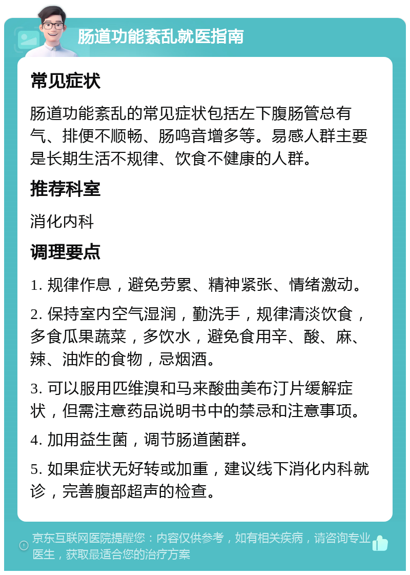 肠道功能紊乱就医指南 常见症状 肠道功能紊乱的常见症状包括左下腹肠管总有气、排便不顺畅、肠鸣音增多等。易感人群主要是长期生活不规律、饮食不健康的人群。 推荐科室 消化内科 调理要点 1. 规律作息，避免劳累、精神紧张、情绪激动。 2. 保持室内空气湿润，勤洗手，规律清淡饮食，多食瓜果蔬菜，多饮水，避免食用辛、酸、麻、辣、油炸的食物，忌烟酒。 3. 可以服用匹维溴和马来酸曲美布汀片缓解症状，但需注意药品说明书中的禁忌和注意事项。 4. 加用益生菌，调节肠道菌群。 5. 如果症状无好转或加重，建议线下消化内科就诊，完善腹部超声的检查。