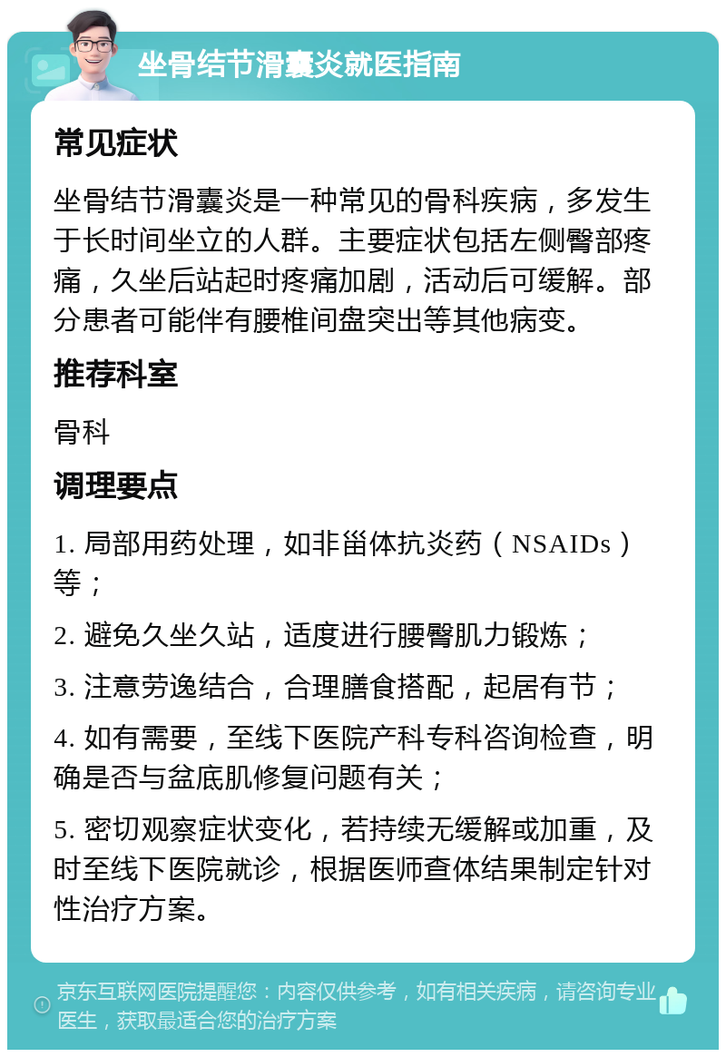 坐骨结节滑囊炎就医指南 常见症状 坐骨结节滑囊炎是一种常见的骨科疾病，多发生于长时间坐立的人群。主要症状包括左侧臀部疼痛，久坐后站起时疼痛加剧，活动后可缓解。部分患者可能伴有腰椎间盘突出等其他病变。 推荐科室 骨科 调理要点 1. 局部用药处理，如非甾体抗炎药（NSAIDs）等； 2. 避免久坐久站，适度进行腰臀肌力锻炼； 3. 注意劳逸结合，合理膳食搭配，起居有节； 4. 如有需要，至线下医院产科专科咨询检查，明确是否与盆底肌修复问题有关； 5. 密切观察症状变化，若持续无缓解或加重，及时至线下医院就诊，根据医师查体结果制定针对性治疗方案。