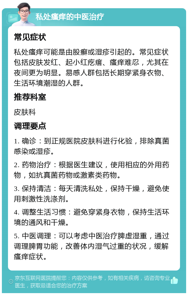 私处瘙痒的中医治疗 常见症状 私处瘙痒可能是由股癣或湿疹引起的。常见症状包括皮肤发红、起小红疙瘩、瘙痒难忍，尤其在夜间更为明显。易感人群包括长期穿紧身衣物、生活环境潮湿的人群。 推荐科室 皮肤科 调理要点 1. 确诊：到正规医院皮肤科进行化验，排除真菌感染或湿疹。 2. 药物治疗：根据医生建议，使用相应的外用药物，如抗真菌药物或激素类药物。 3. 保持清洁：每天清洗私处，保持干燥，避免使用刺激性洗涤剂。 4. 调整生活习惯：避免穿紧身衣物，保持生活环境的通风和干燥。 5. 中医调理：可以考虑中医治疗脾虚湿重，通过调理脾胃功能，改善体内湿气过重的状况，缓解瘙痒症状。