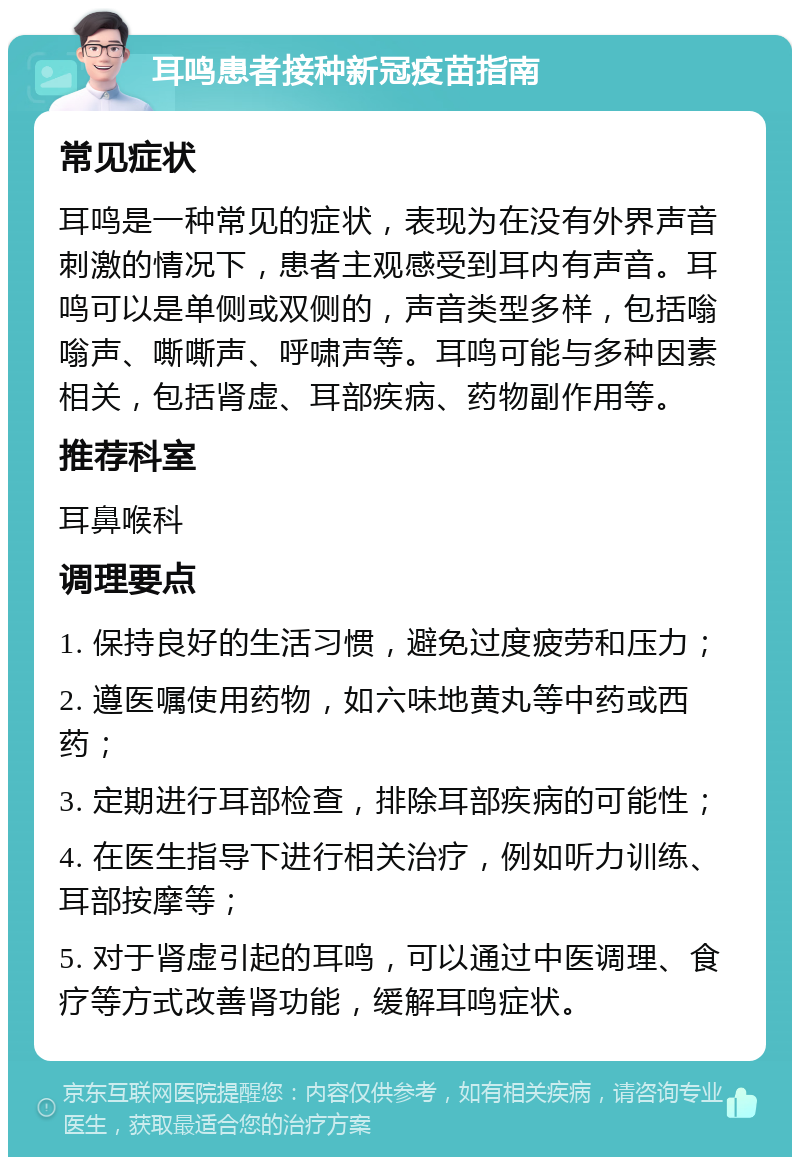 耳鸣患者接种新冠疫苗指南 常见症状 耳鸣是一种常见的症状，表现为在没有外界声音刺激的情况下，患者主观感受到耳内有声音。耳鸣可以是单侧或双侧的，声音类型多样，包括嗡嗡声、嘶嘶声、呼啸声等。耳鸣可能与多种因素相关，包括肾虚、耳部疾病、药物副作用等。 推荐科室 耳鼻喉科 调理要点 1. 保持良好的生活习惯，避免过度疲劳和压力； 2. 遵医嘱使用药物，如六味地黄丸等中药或西药； 3. 定期进行耳部检查，排除耳部疾病的可能性； 4. 在医生指导下进行相关治疗，例如听力训练、耳部按摩等； 5. 对于肾虚引起的耳鸣，可以通过中医调理、食疗等方式改善肾功能，缓解耳鸣症状。