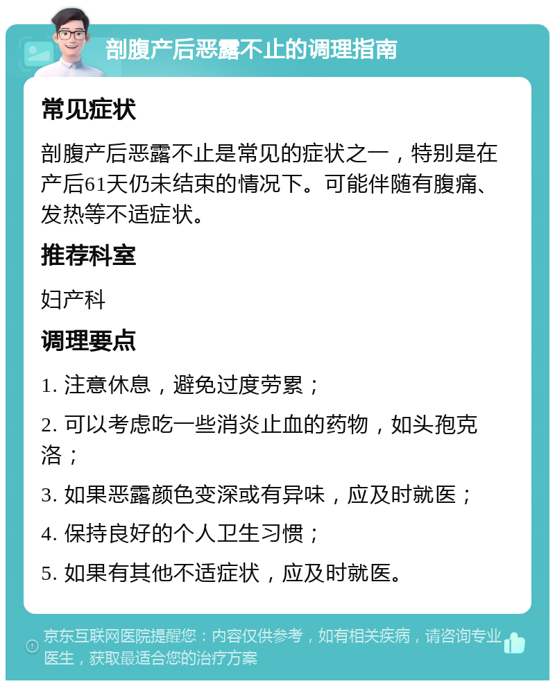 剖腹产后恶露不止的调理指南 常见症状 剖腹产后恶露不止是常见的症状之一，特别是在产后61天仍未结束的情况下。可能伴随有腹痛、发热等不适症状。 推荐科室 妇产科 调理要点 1. 注意休息，避免过度劳累； 2. 可以考虑吃一些消炎止血的药物，如头孢克洛； 3. 如果恶露颜色变深或有异味，应及时就医； 4. 保持良好的个人卫生习惯； 5. 如果有其他不适症状，应及时就医。