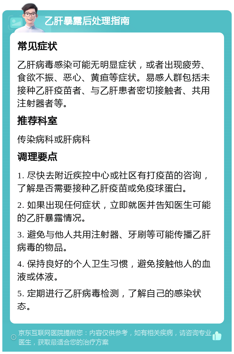 乙肝暴露后处理指南 常见症状 乙肝病毒感染可能无明显症状，或者出现疲劳、食欲不振、恶心、黄疸等症状。易感人群包括未接种乙肝疫苗者、与乙肝患者密切接触者、共用注射器者等。 推荐科室 传染病科或肝病科 调理要点 1. 尽快去附近疾控中心或社区有打疫苗的咨询，了解是否需要接种乙肝疫苗或免疫球蛋白。 2. 如果出现任何症状，立即就医并告知医生可能的乙肝暴露情况。 3. 避免与他人共用注射器、牙刷等可能传播乙肝病毒的物品。 4. 保持良好的个人卫生习惯，避免接触他人的血液或体液。 5. 定期进行乙肝病毒检测，了解自己的感染状态。