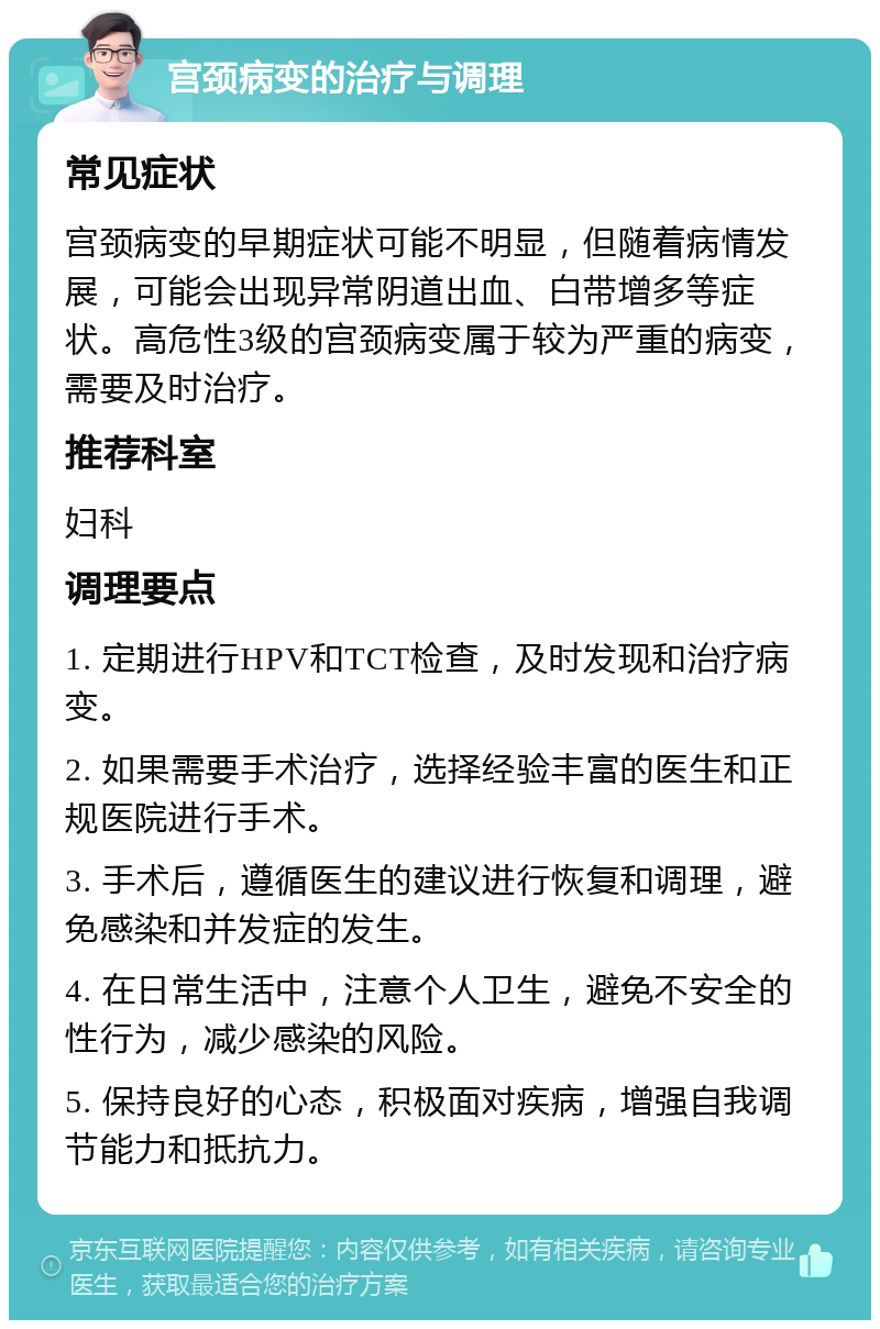 宫颈病变的治疗与调理 常见症状 宫颈病变的早期症状可能不明显，但随着病情发展，可能会出现异常阴道出血、白带增多等症状。高危性3级的宫颈病变属于较为严重的病变，需要及时治疗。 推荐科室 妇科 调理要点 1. 定期进行HPV和TCT检查，及时发现和治疗病变。 2. 如果需要手术治疗，选择经验丰富的医生和正规医院进行手术。 3. 手术后，遵循医生的建议进行恢复和调理，避免感染和并发症的发生。 4. 在日常生活中，注意个人卫生，避免不安全的性行为，减少感染的风险。 5. 保持良好的心态，积极面对疾病，增强自我调节能力和抵抗力。