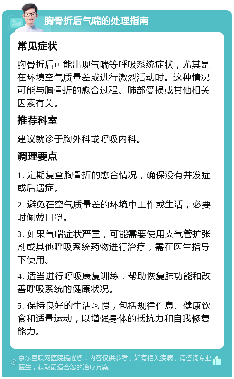 胸骨折后气喘的处理指南 常见症状 胸骨折后可能出现气喘等呼吸系统症状，尤其是在环境空气质量差或进行激烈活动时。这种情况可能与胸骨折的愈合过程、肺部受损或其他相关因素有关。 推荐科室 建议就诊于胸外科或呼吸内科。 调理要点 1. 定期复查胸骨折的愈合情况，确保没有并发症或后遗症。 2. 避免在空气质量差的环境中工作或生活，必要时佩戴口罩。 3. 如果气喘症状严重，可能需要使用支气管扩张剂或其他呼吸系统药物进行治疗，需在医生指导下使用。 4. 适当进行呼吸康复训练，帮助恢复肺功能和改善呼吸系统的健康状况。 5. 保持良好的生活习惯，包括规律作息、健康饮食和适量运动，以增强身体的抵抗力和自我修复能力。