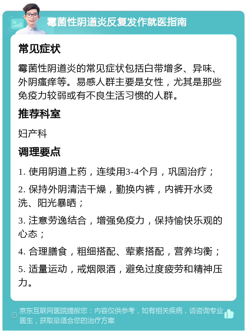 霉菌性阴道炎反复发作就医指南 常见症状 霉菌性阴道炎的常见症状包括白带增多、异味、外阴瘙痒等。易感人群主要是女性，尤其是那些免疫力较弱或有不良生活习惯的人群。 推荐科室 妇产科 调理要点 1. 使用阴道上药，连续用3-4个月，巩固治疗； 2. 保持外阴清洁干燥，勤换内裤，内裤开水烫洗、阳光暴晒； 3. 注意劳逸结合，增强免疫力，保持愉快乐观的心态； 4. 合理膳食，粗细搭配、荤素搭配，营养均衡； 5. 适量运动，戒烟限酒，避免过度疲劳和精神压力。