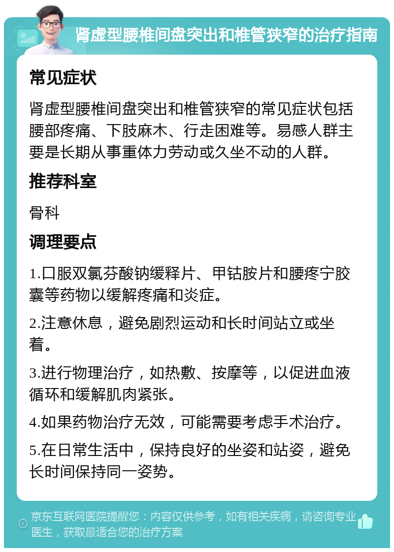 肾虚型腰椎间盘突出和椎管狭窄的治疗指南 常见症状 肾虚型腰椎间盘突出和椎管狭窄的常见症状包括腰部疼痛、下肢麻木、行走困难等。易感人群主要是长期从事重体力劳动或久坐不动的人群。 推荐科室 骨科 调理要点 1.口服双氯芬酸钠缓释片、甲钴胺片和腰疼宁胶囊等药物以缓解疼痛和炎症。 2.注意休息，避免剧烈运动和长时间站立或坐着。 3.进行物理治疗，如热敷、按摩等，以促进血液循环和缓解肌肉紧张。 4.如果药物治疗无效，可能需要考虑手术治疗。 5.在日常生活中，保持良好的坐姿和站姿，避免长时间保持同一姿势。