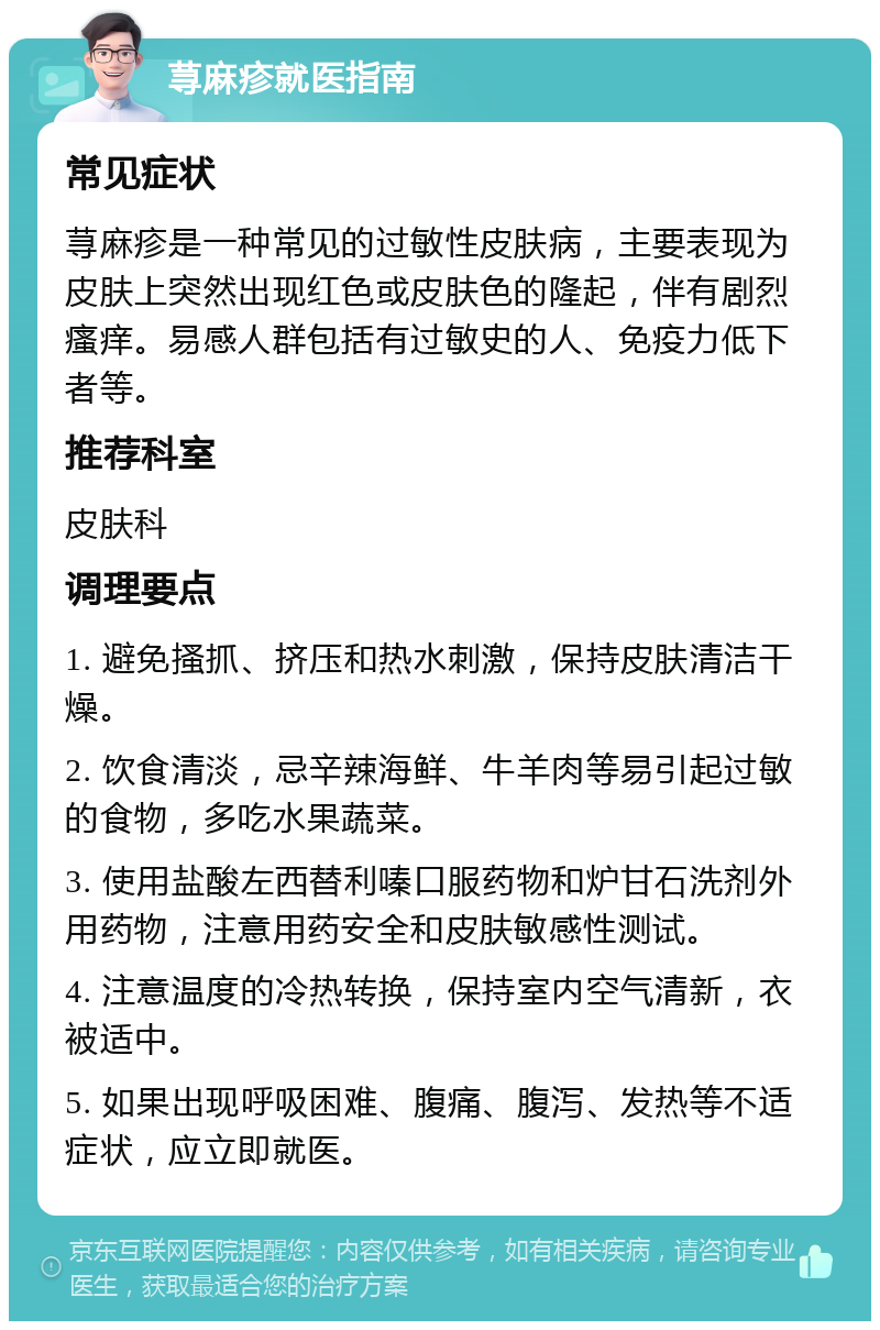 荨麻疹就医指南 常见症状 荨麻疹是一种常见的过敏性皮肤病，主要表现为皮肤上突然出现红色或皮肤色的隆起，伴有剧烈瘙痒。易感人群包括有过敏史的人、免疫力低下者等。 推荐科室 皮肤科 调理要点 1. 避免搔抓、挤压和热水刺激，保持皮肤清洁干燥。 2. 饮食清淡，忌辛辣海鲜、牛羊肉等易引起过敏的食物，多吃水果蔬菜。 3. 使用盐酸左西替利嗪口服药物和炉甘石洗剂外用药物，注意用药安全和皮肤敏感性测试。 4. 注意温度的冷热转换，保持室内空气清新，衣被适中。 5. 如果出现呼吸困难、腹痛、腹泻、发热等不适症状，应立即就医。