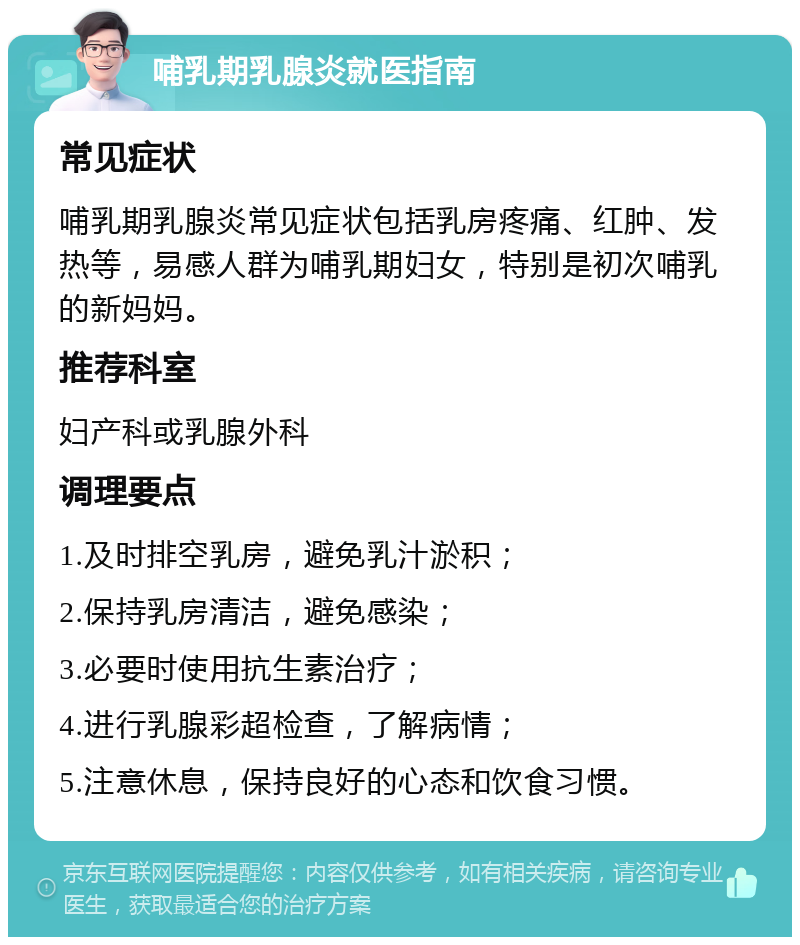 哺乳期乳腺炎就医指南 常见症状 哺乳期乳腺炎常见症状包括乳房疼痛、红肿、发热等，易感人群为哺乳期妇女，特别是初次哺乳的新妈妈。 推荐科室 妇产科或乳腺外科 调理要点 1.及时排空乳房，避免乳汁淤积； 2.保持乳房清洁，避免感染； 3.必要时使用抗生素治疗； 4.进行乳腺彩超检查，了解病情； 5.注意休息，保持良好的心态和饮食习惯。