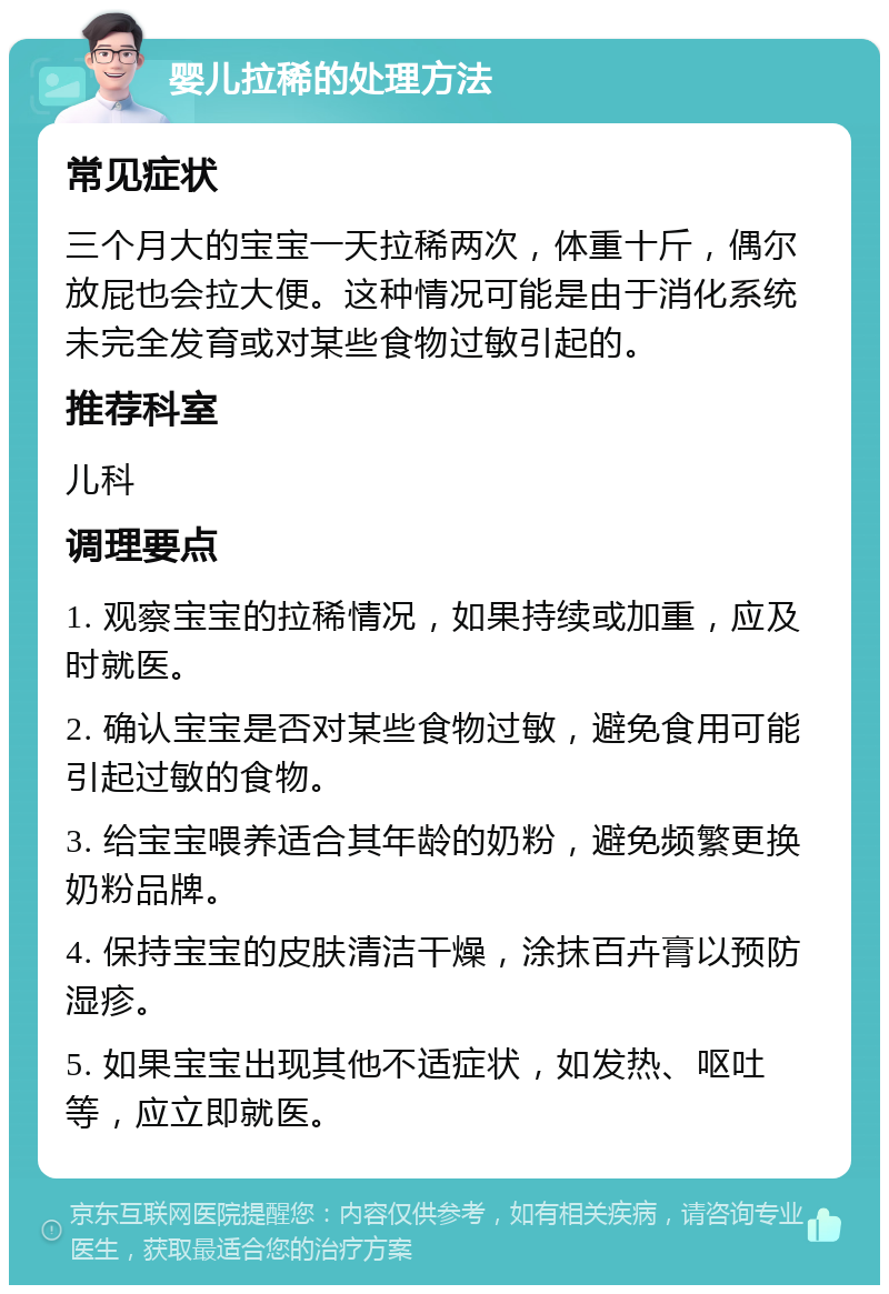 婴儿拉稀的处理方法 常见症状 三个月大的宝宝一天拉稀两次，体重十斤，偶尔放屁也会拉大便。这种情况可能是由于消化系统未完全发育或对某些食物过敏引起的。 推荐科室 儿科 调理要点 1. 观察宝宝的拉稀情况，如果持续或加重，应及时就医。 2. 确认宝宝是否对某些食物过敏，避免食用可能引起过敏的食物。 3. 给宝宝喂养适合其年龄的奶粉，避免频繁更换奶粉品牌。 4. 保持宝宝的皮肤清洁干燥，涂抹百卉膏以预防湿疹。 5. 如果宝宝出现其他不适症状，如发热、呕吐等，应立即就医。