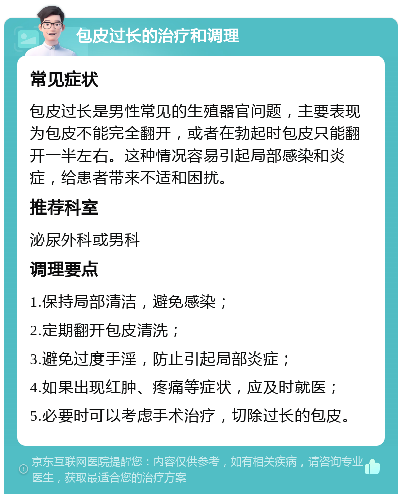 包皮过长的治疗和调理 常见症状 包皮过长是男性常见的生殖器官问题，主要表现为包皮不能完全翻开，或者在勃起时包皮只能翻开一半左右。这种情况容易引起局部感染和炎症，给患者带来不适和困扰。 推荐科室 泌尿外科或男科 调理要点 1.保持局部清洁，避免感染； 2.定期翻开包皮清洗； 3.避免过度手淫，防止引起局部炎症； 4.如果出现红肿、疼痛等症状，应及时就医； 5.必要时可以考虑手术治疗，切除过长的包皮。