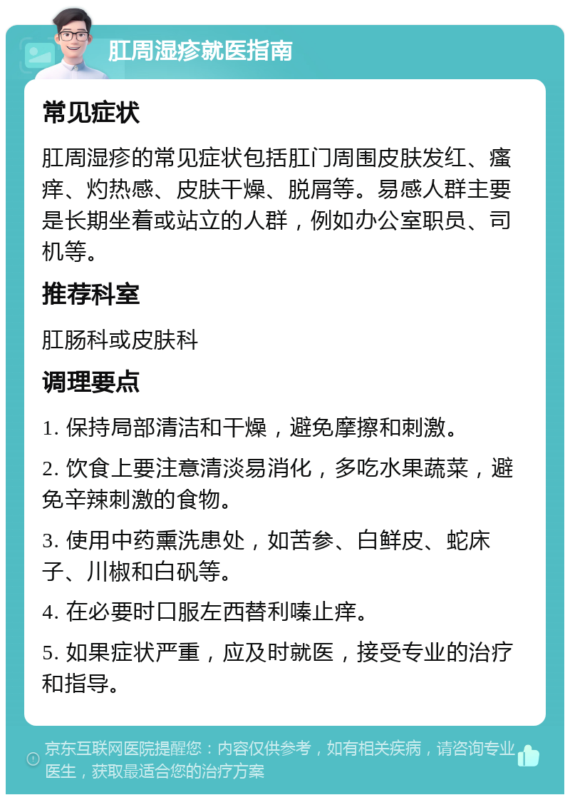 肛周湿疹就医指南 常见症状 肛周湿疹的常见症状包括肛门周围皮肤发红、瘙痒、灼热感、皮肤干燥、脱屑等。易感人群主要是长期坐着或站立的人群，例如办公室职员、司机等。 推荐科室 肛肠科或皮肤科 调理要点 1. 保持局部清洁和干燥，避免摩擦和刺激。 2. 饮食上要注意清淡易消化，多吃水果蔬菜，避免辛辣刺激的食物。 3. 使用中药熏洗患处，如苦参、白鲜皮、蛇床子、川椒和白矾等。 4. 在必要时口服左西替利嗪止痒。 5. 如果症状严重，应及时就医，接受专业的治疗和指导。