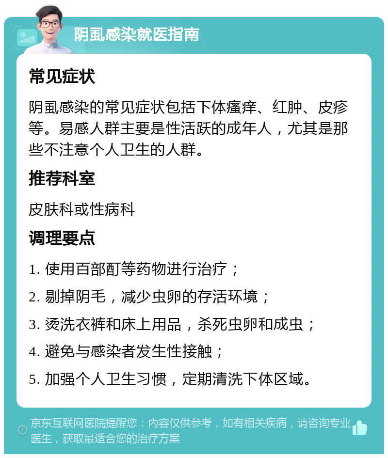 阴虱感染就医指南 常见症状 阴虱感染的常见症状包括下体瘙痒、红肿、皮疹等。易感人群主要是性活跃的成年人，尤其是那些不注意个人卫生的人群。 推荐科室 皮肤科或性病科 调理要点 1. 使用百部酊等药物进行治疗； 2. 剔掉阴毛，减少虫卵的存活环境； 3. 烫洗衣裤和床上用品，杀死虫卵和成虫； 4. 避免与感染者发生性接触； 5. 加强个人卫生习惯，定期清洗下体区域。