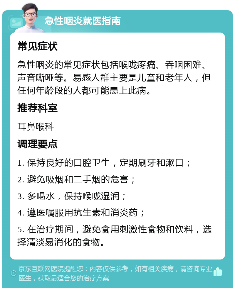 急性咽炎就医指南 常见症状 急性咽炎的常见症状包括喉咙疼痛、吞咽困难、声音嘶哑等。易感人群主要是儿童和老年人，但任何年龄段的人都可能患上此病。 推荐科室 耳鼻喉科 调理要点 1. 保持良好的口腔卫生，定期刷牙和漱口； 2. 避免吸烟和二手烟的危害； 3. 多喝水，保持喉咙湿润； 4. 遵医嘱服用抗生素和消炎药； 5. 在治疗期间，避免食用刺激性食物和饮料，选择清淡易消化的食物。