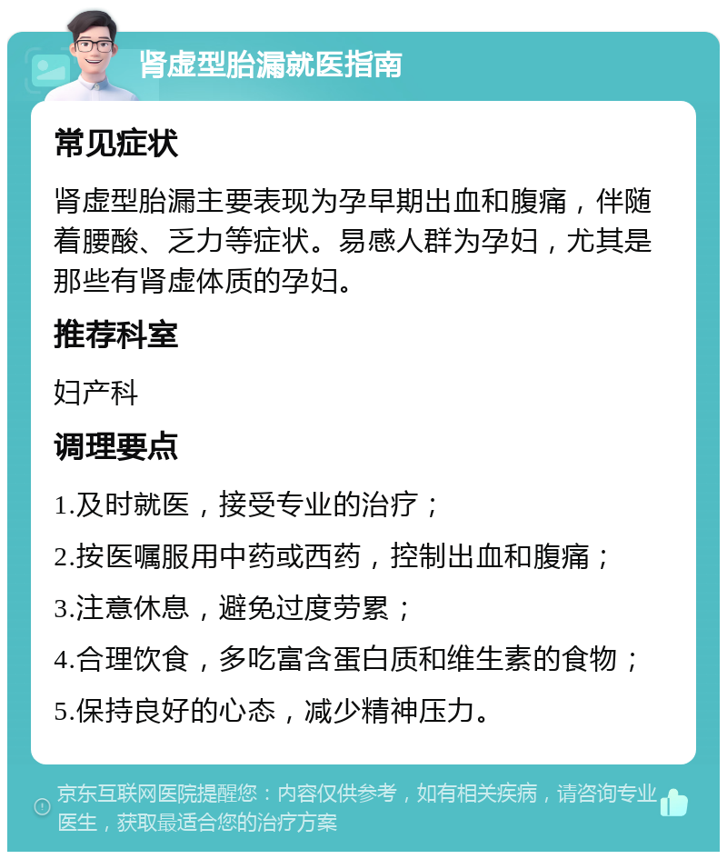 肾虚型胎漏就医指南 常见症状 肾虚型胎漏主要表现为孕早期出血和腹痛，伴随着腰酸、乏力等症状。易感人群为孕妇，尤其是那些有肾虚体质的孕妇。 推荐科室 妇产科 调理要点 1.及时就医，接受专业的治疗； 2.按医嘱服用中药或西药，控制出血和腹痛； 3.注意休息，避免过度劳累； 4.合理饮食，多吃富含蛋白质和维生素的食物； 5.保持良好的心态，减少精神压力。