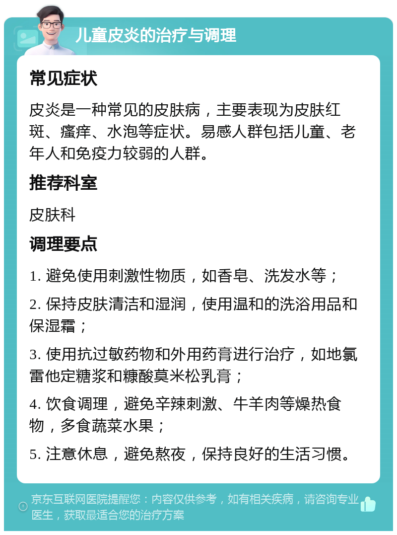 儿童皮炎的治疗与调理 常见症状 皮炎是一种常见的皮肤病，主要表现为皮肤红斑、瘙痒、水泡等症状。易感人群包括儿童、老年人和免疫力较弱的人群。 推荐科室 皮肤科 调理要点 1. 避免使用刺激性物质，如香皂、洗发水等； 2. 保持皮肤清洁和湿润，使用温和的洗浴用品和保湿霜； 3. 使用抗过敏药物和外用药膏进行治疗，如地氯雷他定糖浆和糠酸莫米松乳膏； 4. 饮食调理，避免辛辣刺激、牛羊肉等燥热食物，多食蔬菜水果； 5. 注意休息，避免熬夜，保持良好的生活习惯。