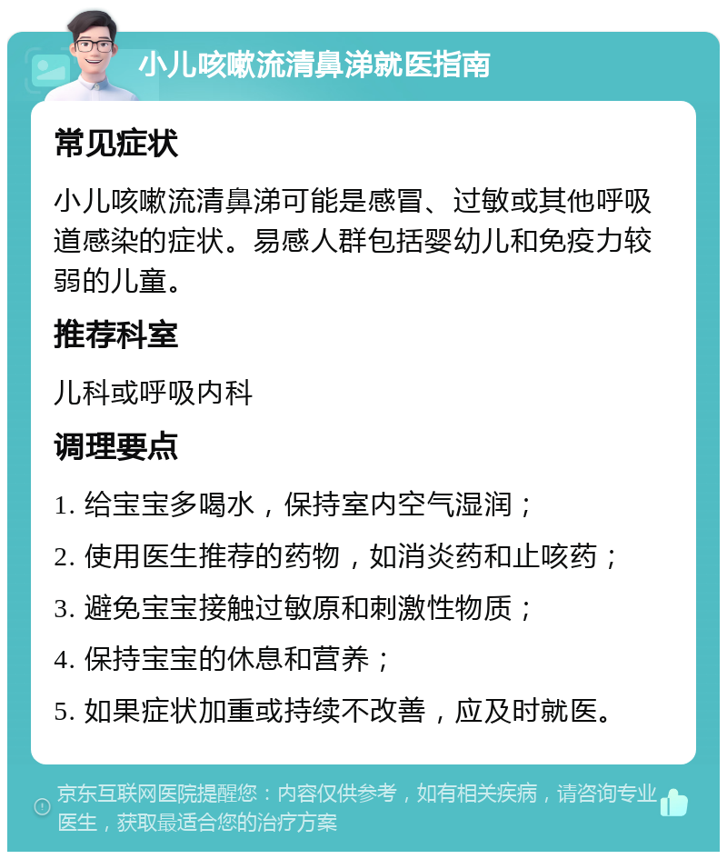 小儿咳嗽流清鼻涕就医指南 常见症状 小儿咳嗽流清鼻涕可能是感冒、过敏或其他呼吸道感染的症状。易感人群包括婴幼儿和免疫力较弱的儿童。 推荐科室 儿科或呼吸内科 调理要点 1. 给宝宝多喝水，保持室内空气湿润； 2. 使用医生推荐的药物，如消炎药和止咳药； 3. 避免宝宝接触过敏原和刺激性物质； 4. 保持宝宝的休息和营养； 5. 如果症状加重或持续不改善，应及时就医。