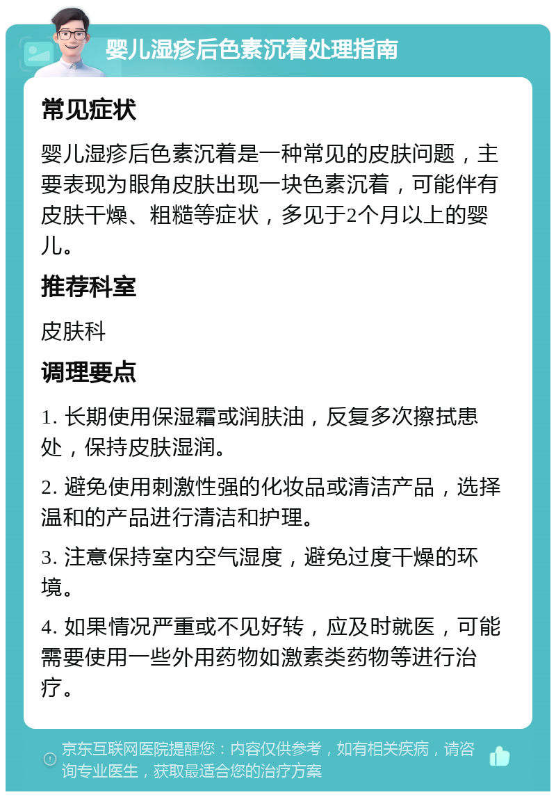 婴儿湿疹后色素沉着处理指南 常见症状 婴儿湿疹后色素沉着是一种常见的皮肤问题，主要表现为眼角皮肤出现一块色素沉着，可能伴有皮肤干燥、粗糙等症状，多见于2个月以上的婴儿。 推荐科室 皮肤科 调理要点 1. 长期使用保湿霜或润肤油，反复多次擦拭患处，保持皮肤湿润。 2. 避免使用刺激性强的化妆品或清洁产品，选择温和的产品进行清洁和护理。 3. 注意保持室内空气湿度，避免过度干燥的环境。 4. 如果情况严重或不见好转，应及时就医，可能需要使用一些外用药物如激素类药物等进行治疗。