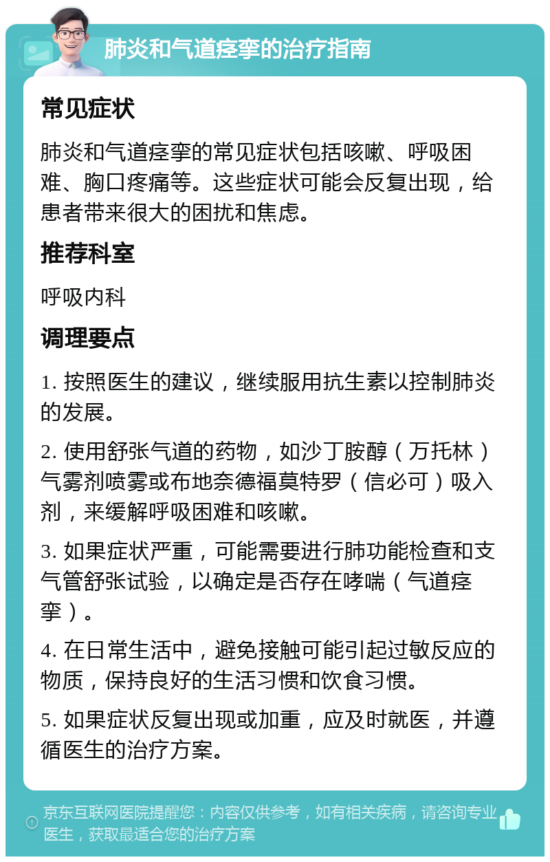 肺炎和气道痉挛的治疗指南 常见症状 肺炎和气道痉挛的常见症状包括咳嗽、呼吸困难、胸口疼痛等。这些症状可能会反复出现，给患者带来很大的困扰和焦虑。 推荐科室 呼吸内科 调理要点 1. 按照医生的建议，继续服用抗生素以控制肺炎的发展。 2. 使用舒张气道的药物，如沙丁胺醇（万托林）气雾剂喷雾或布地奈德福莫特罗（信必可）吸入剂，来缓解呼吸困难和咳嗽。 3. 如果症状严重，可能需要进行肺功能检查和支气管舒张试验，以确定是否存在哮喘（气道痉挛）。 4. 在日常生活中，避免接触可能引起过敏反应的物质，保持良好的生活习惯和饮食习惯。 5. 如果症状反复出现或加重，应及时就医，并遵循医生的治疗方案。