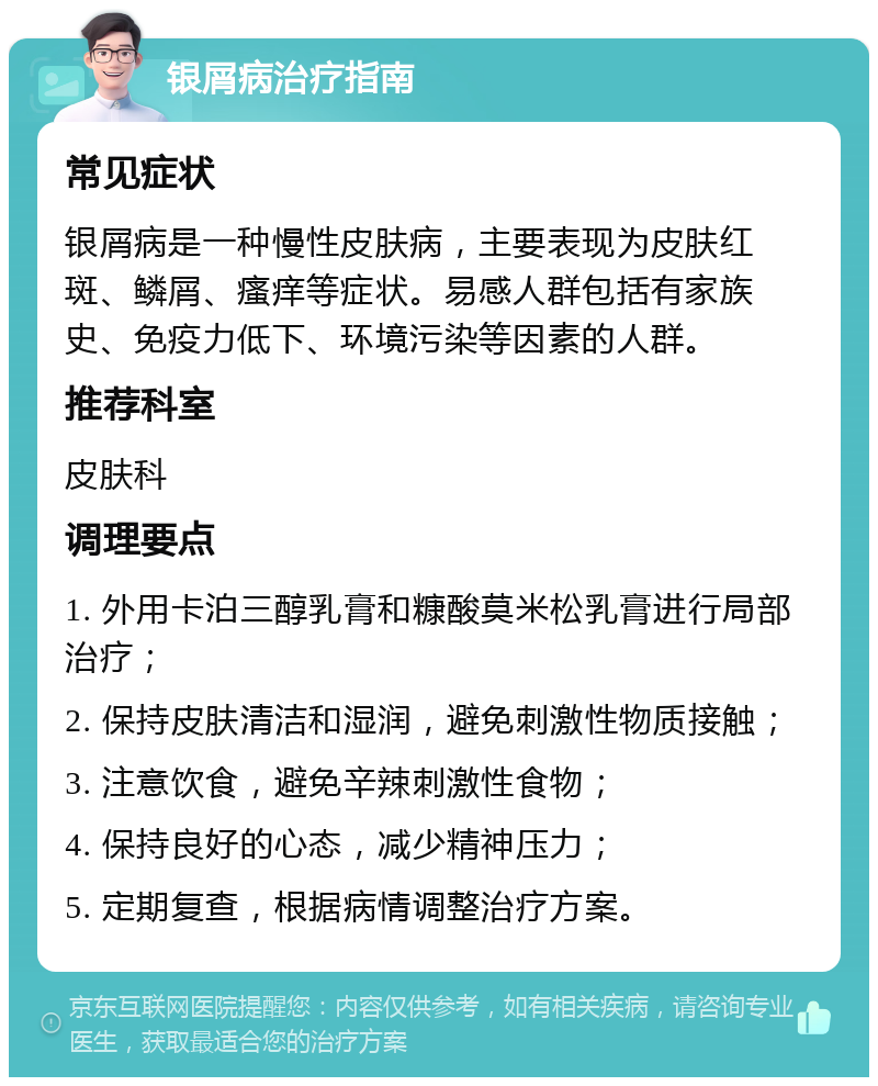 银屑病治疗指南 常见症状 银屑病是一种慢性皮肤病，主要表现为皮肤红斑、鳞屑、瘙痒等症状。易感人群包括有家族史、免疫力低下、环境污染等因素的人群。 推荐科室 皮肤科 调理要点 1. 外用卡泊三醇乳膏和糠酸莫米松乳膏进行局部治疗； 2. 保持皮肤清洁和湿润，避免刺激性物质接触； 3. 注意饮食，避免辛辣刺激性食物； 4. 保持良好的心态，减少精神压力； 5. 定期复查，根据病情调整治疗方案。