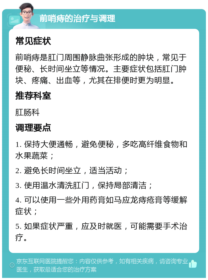 前哨痔的治疗与调理 常见症状 前哨痔是肛门周围静脉曲张形成的肿块，常见于便秘、长时间坐立等情况。主要症状包括肛门肿块、疼痛、出血等，尤其在排便时更为明显。 推荐科室 肛肠科 调理要点 1. 保持大便通畅，避免便秘，多吃高纤维食物和水果蔬菜； 2. 避免长时间坐立，适当活动； 3. 使用温水清洗肛门，保持局部清洁； 4. 可以使用一些外用药膏如马应龙痔疮膏等缓解症状； 5. 如果症状严重，应及时就医，可能需要手术治疗。