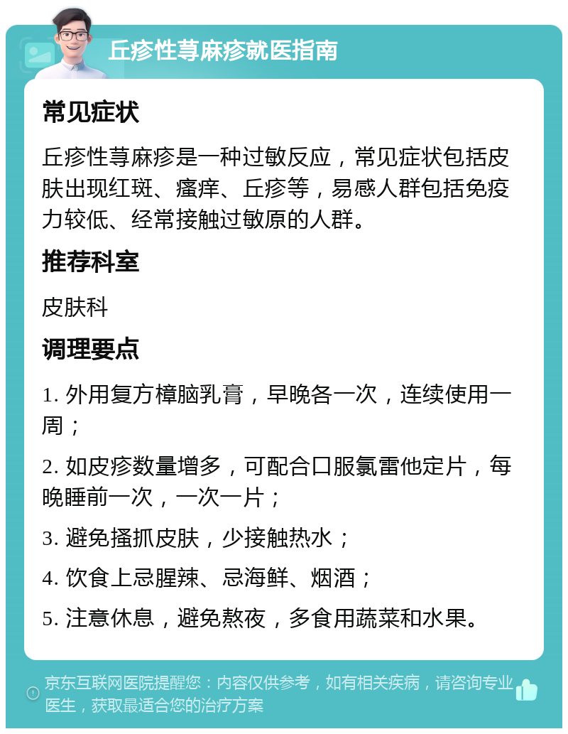 丘疹性荨麻疹就医指南 常见症状 丘疹性荨麻疹是一种过敏反应，常见症状包括皮肤出现红斑、瘙痒、丘疹等，易感人群包括免疫力较低、经常接触过敏原的人群。 推荐科室 皮肤科 调理要点 1. 外用复方樟脑乳膏，早晚各一次，连续使用一周； 2. 如皮疹数量增多，可配合口服氯雷他定片，每晚睡前一次，一次一片； 3. 避免搔抓皮肤，少接触热水； 4. 饮食上忌腥辣、忌海鲜、烟酒； 5. 注意休息，避免熬夜，多食用蔬菜和水果。