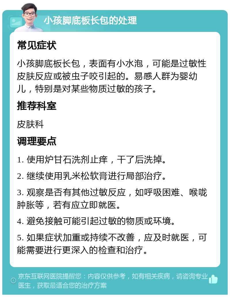 小孩脚底板长包的处理 常见症状 小孩脚底板长包，表面有小水泡，可能是过敏性皮肤反应或被虫子咬引起的。易感人群为婴幼儿，特别是对某些物质过敏的孩子。 推荐科室 皮肤科 调理要点 1. 使用炉甘石洗剂止痒，干了后洗掉。 2. 继续使用乳米松软膏进行局部治疗。 3. 观察是否有其他过敏反应，如呼吸困难、喉咙肿胀等，若有应立即就医。 4. 避免接触可能引起过敏的物质或环境。 5. 如果症状加重或持续不改善，应及时就医，可能需要进行更深入的检查和治疗。