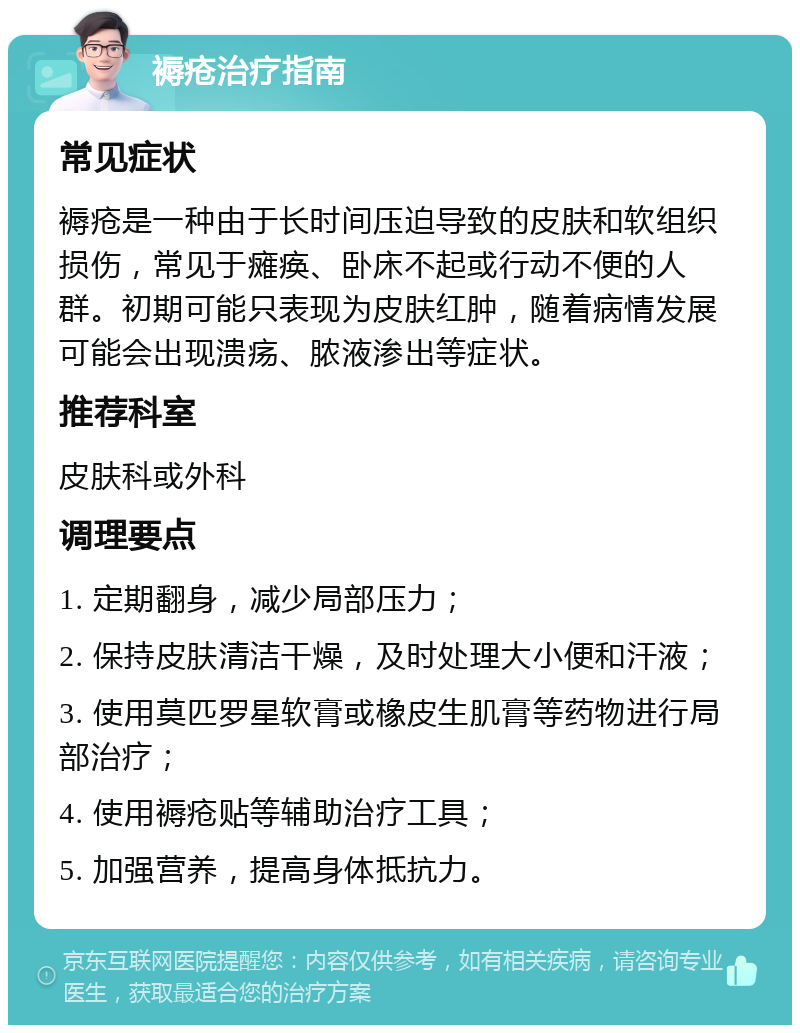 褥疮治疗指南 常见症状 褥疮是一种由于长时间压迫导致的皮肤和软组织损伤，常见于瘫痪、卧床不起或行动不便的人群。初期可能只表现为皮肤红肿，随着病情发展可能会出现溃疡、脓液渗出等症状。 推荐科室 皮肤科或外科 调理要点 1. 定期翻身，减少局部压力； 2. 保持皮肤清洁干燥，及时处理大小便和汗液； 3. 使用莫匹罗星软膏或橡皮生肌膏等药物进行局部治疗； 4. 使用褥疮贴等辅助治疗工具； 5. 加强营养，提高身体抵抗力。