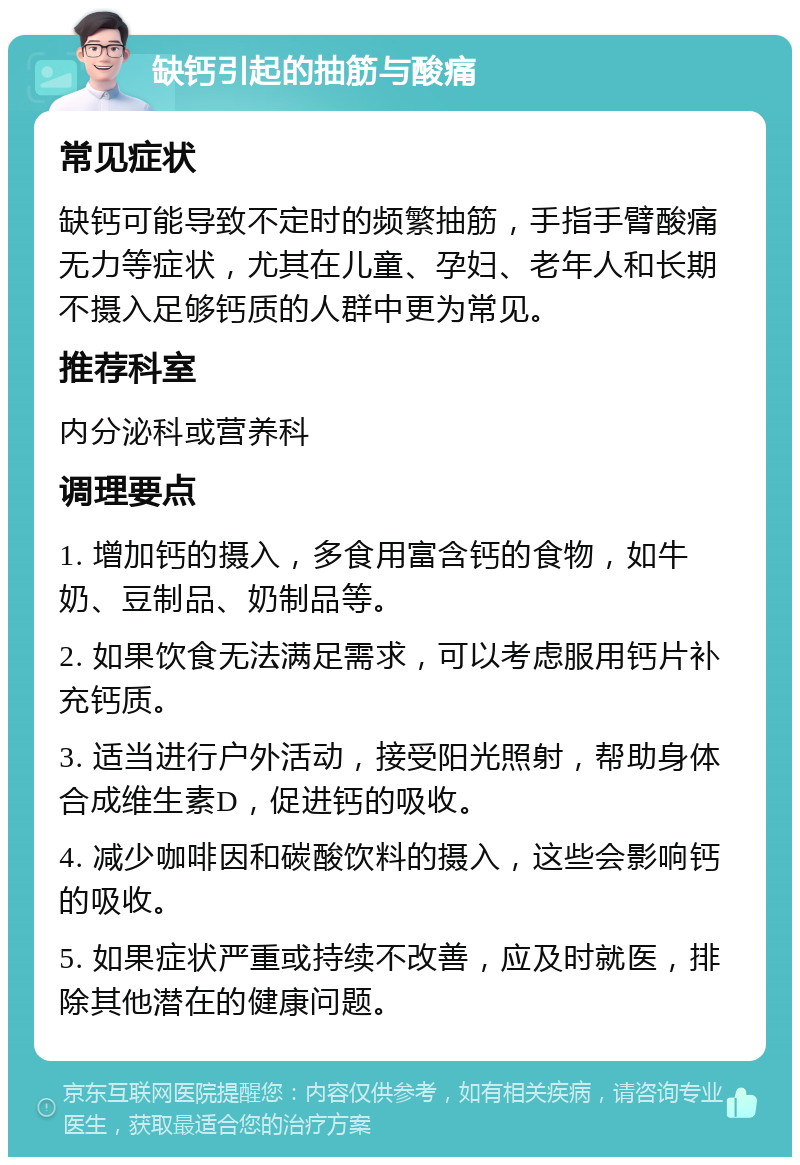 缺钙引起的抽筋与酸痛 常见症状 缺钙可能导致不定时的频繁抽筋，手指手臂酸痛无力等症状，尤其在儿童、孕妇、老年人和长期不摄入足够钙质的人群中更为常见。 推荐科室 内分泌科或营养科 调理要点 1. 增加钙的摄入，多食用富含钙的食物，如牛奶、豆制品、奶制品等。 2. 如果饮食无法满足需求，可以考虑服用钙片补充钙质。 3. 适当进行户外活动，接受阳光照射，帮助身体合成维生素D，促进钙的吸收。 4. 减少咖啡因和碳酸饮料的摄入，这些会影响钙的吸收。 5. 如果症状严重或持续不改善，应及时就医，排除其他潜在的健康问题。