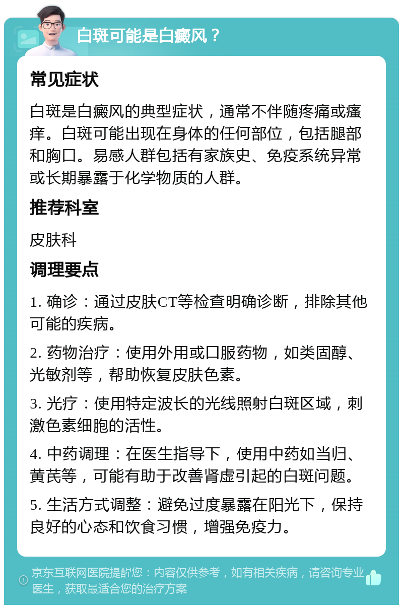 白斑可能是白癜风？ 常见症状 白斑是白癜风的典型症状，通常不伴随疼痛或瘙痒。白斑可能出现在身体的任何部位，包括腿部和胸口。易感人群包括有家族史、免疫系统异常或长期暴露于化学物质的人群。 推荐科室 皮肤科 调理要点 1. 确诊：通过皮肤CT等检查明确诊断，排除其他可能的疾病。 2. 药物治疗：使用外用或口服药物，如类固醇、光敏剂等，帮助恢复皮肤色素。 3. 光疗：使用特定波长的光线照射白斑区域，刺激色素细胞的活性。 4. 中药调理：在医生指导下，使用中药如当归、黄芪等，可能有助于改善肾虚引起的白斑问题。 5. 生活方式调整：避免过度暴露在阳光下，保持良好的心态和饮食习惯，增强免疫力。