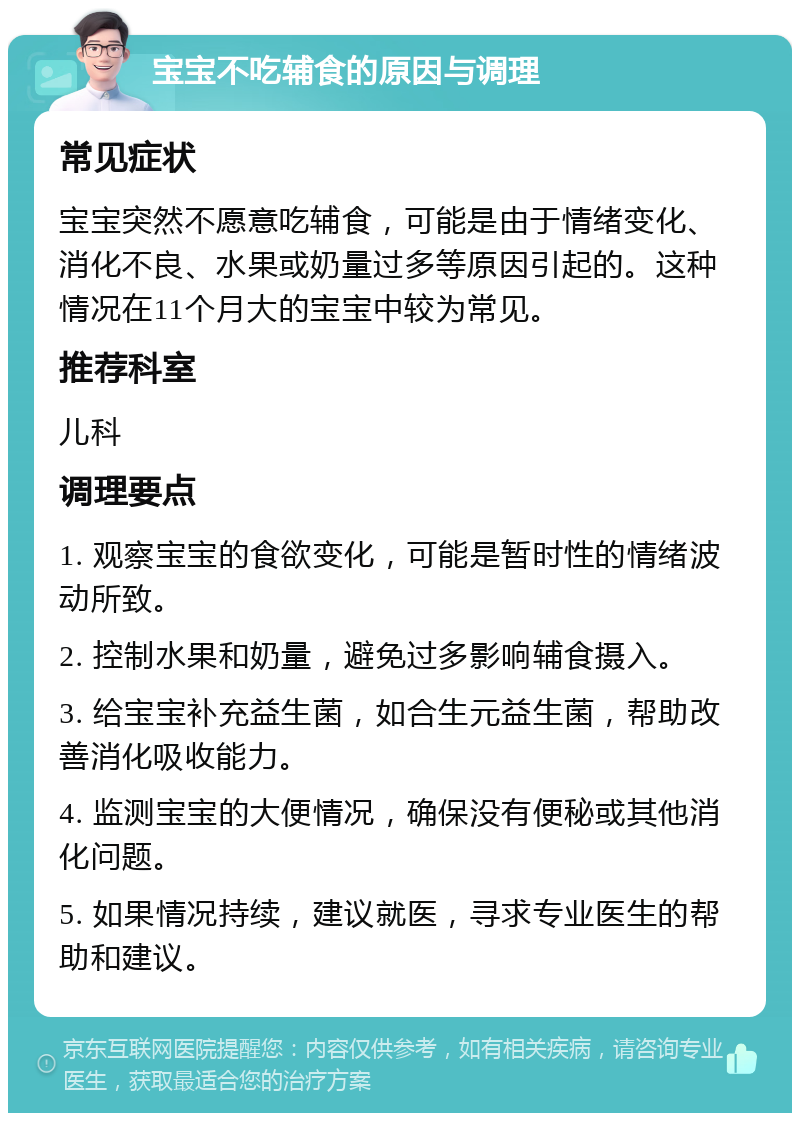 宝宝不吃辅食的原因与调理 常见症状 宝宝突然不愿意吃辅食，可能是由于情绪变化、消化不良、水果或奶量过多等原因引起的。这种情况在11个月大的宝宝中较为常见。 推荐科室 儿科 调理要点 1. 观察宝宝的食欲变化，可能是暂时性的情绪波动所致。 2. 控制水果和奶量，避免过多影响辅食摄入。 3. 给宝宝补充益生菌，如合生元益生菌，帮助改善消化吸收能力。 4. 监测宝宝的大便情况，确保没有便秘或其他消化问题。 5. 如果情况持续，建议就医，寻求专业医生的帮助和建议。