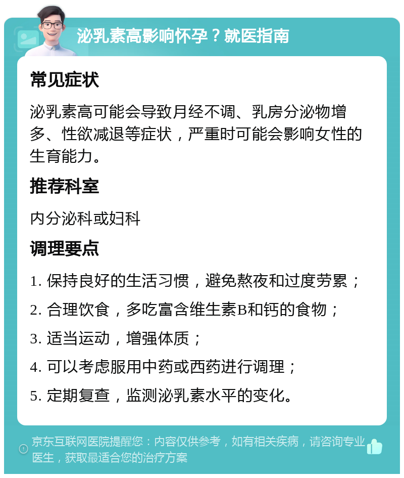 泌乳素高影响怀孕？就医指南 常见症状 泌乳素高可能会导致月经不调、乳房分泌物增多、性欲减退等症状，严重时可能会影响女性的生育能力。 推荐科室 内分泌科或妇科 调理要点 1. 保持良好的生活习惯，避免熬夜和过度劳累； 2. 合理饮食，多吃富含维生素B和钙的食物； 3. 适当运动，增强体质； 4. 可以考虑服用中药或西药进行调理； 5. 定期复查，监测泌乳素水平的变化。