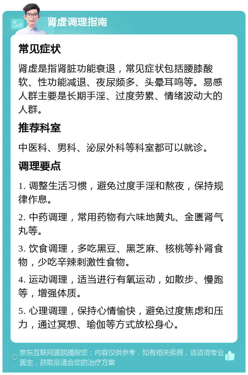 肾虚调理指南 常见症状 肾虚是指肾脏功能衰退，常见症状包括腰膝酸软、性功能减退、夜尿频多、头晕耳鸣等。易感人群主要是长期手淫、过度劳累、情绪波动大的人群。 推荐科室 中医科、男科、泌尿外科等科室都可以就诊。 调理要点 1. 调整生活习惯，避免过度手淫和熬夜，保持规律作息。 2. 中药调理，常用药物有六味地黄丸、金匮肾气丸等。 3. 饮食调理，多吃黑豆、黑芝麻、核桃等补肾食物，少吃辛辣刺激性食物。 4. 运动调理，适当进行有氧运动，如散步、慢跑等，增强体质。 5. 心理调理，保持心情愉快，避免过度焦虑和压力，通过冥想、瑜伽等方式放松身心。