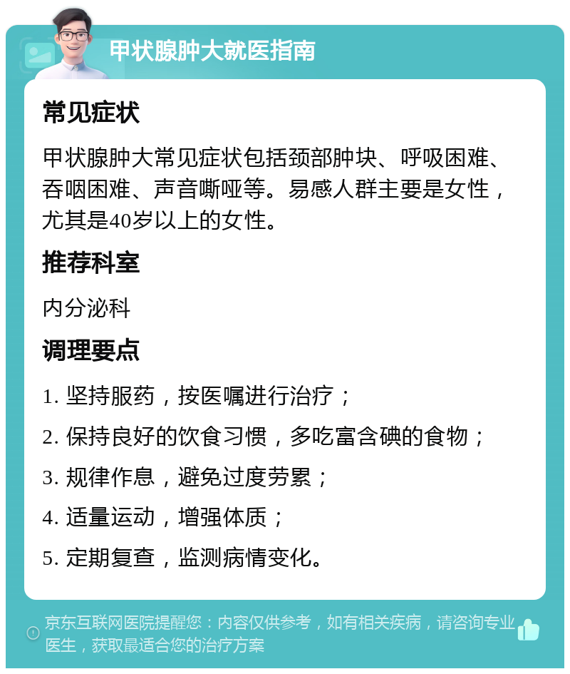 甲状腺肿大就医指南 常见症状 甲状腺肿大常见症状包括颈部肿块、呼吸困难、吞咽困难、声音嘶哑等。易感人群主要是女性，尤其是40岁以上的女性。 推荐科室 内分泌科 调理要点 1. 坚持服药，按医嘱进行治疗； 2. 保持良好的饮食习惯，多吃富含碘的食物； 3. 规律作息，避免过度劳累； 4. 适量运动，增强体质； 5. 定期复查，监测病情变化。