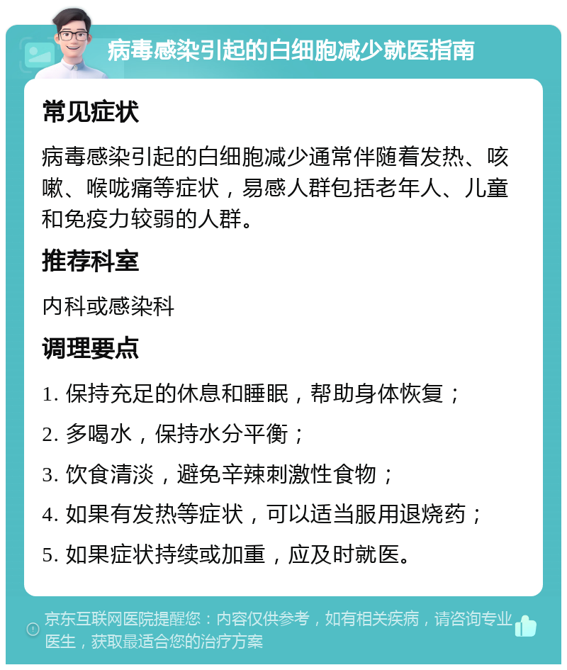 病毒感染引起的白细胞减少就医指南 常见症状 病毒感染引起的白细胞减少通常伴随着发热、咳嗽、喉咙痛等症状，易感人群包括老年人、儿童和免疫力较弱的人群。 推荐科室 内科或感染科 调理要点 1. 保持充足的休息和睡眠，帮助身体恢复； 2. 多喝水，保持水分平衡； 3. 饮食清淡，避免辛辣刺激性食物； 4. 如果有发热等症状，可以适当服用退烧药； 5. 如果症状持续或加重，应及时就医。