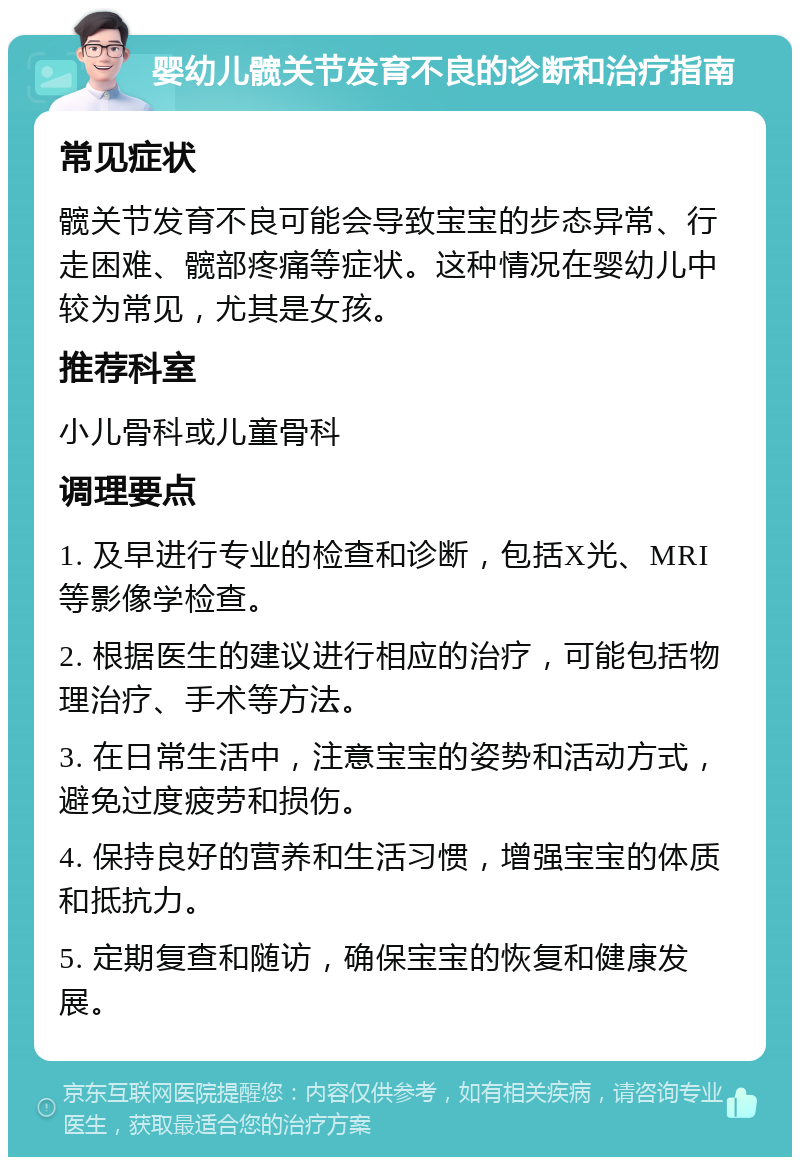 婴幼儿髋关节发育不良的诊断和治疗指南 常见症状 髋关节发育不良可能会导致宝宝的步态异常、行走困难、髋部疼痛等症状。这种情况在婴幼儿中较为常见，尤其是女孩。 推荐科室 小儿骨科或儿童骨科 调理要点 1. 及早进行专业的检查和诊断，包括X光、MRI等影像学检查。 2. 根据医生的建议进行相应的治疗，可能包括物理治疗、手术等方法。 3. 在日常生活中，注意宝宝的姿势和活动方式，避免过度疲劳和损伤。 4. 保持良好的营养和生活习惯，增强宝宝的体质和抵抗力。 5. 定期复查和随访，确保宝宝的恢复和健康发展。