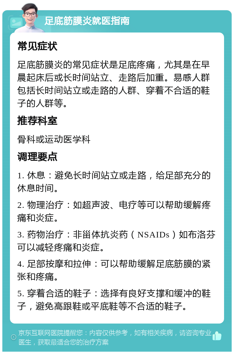 足底筋膜炎就医指南 常见症状 足底筋膜炎的常见症状是足底疼痛，尤其是在早晨起床后或长时间站立、走路后加重。易感人群包括长时间站立或走路的人群、穿着不合适的鞋子的人群等。 推荐科室 骨科或运动医学科 调理要点 1. 休息：避免长时间站立或走路，给足部充分的休息时间。 2. 物理治疗：如超声波、电疗等可以帮助缓解疼痛和炎症。 3. 药物治疗：非甾体抗炎药（NSAIDs）如布洛芬可以减轻疼痛和炎症。 4. 足部按摩和拉伸：可以帮助缓解足底筋膜的紧张和疼痛。 5. 穿着合适的鞋子：选择有良好支撑和缓冲的鞋子，避免高跟鞋或平底鞋等不合适的鞋子。