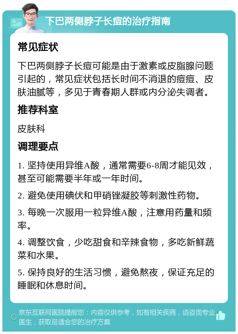 下巴两侧脖子长痘的治疗指南 常见症状 下巴两侧脖子长痘可能是由于激素或皮脂腺问题引起的，常见症状包括长时间不消退的痘痘、皮肤油腻等，多见于青春期人群或内分泌失调者。 推荐科室 皮肤科 调理要点 1. 坚持使用异维A酸，通常需要6-8周才能见效，甚至可能需要半年或一年时间。 2. 避免使用碘伏和甲硝锉凝胶等刺激性药物。 3. 每晚一次服用一粒异维A酸，注意用药量和频率。 4. 调整饮食，少吃甜食和辛辣食物，多吃新鲜蔬菜和水果。 5. 保持良好的生活习惯，避免熬夜，保证充足的睡眠和休息时间。