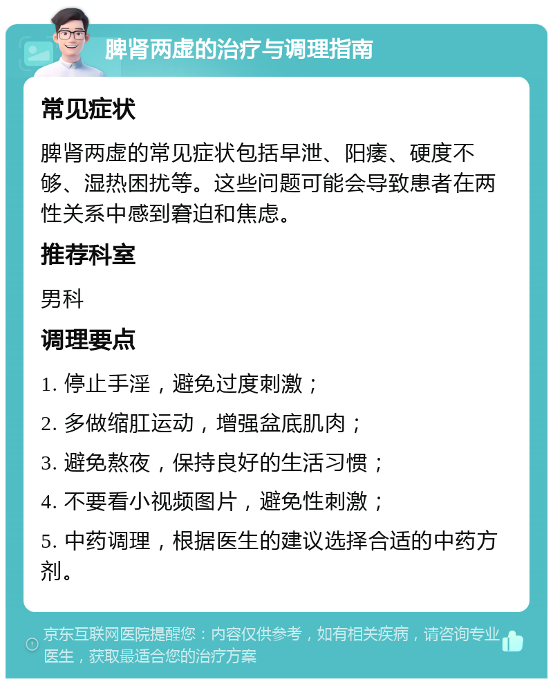 脾肾两虚的治疗与调理指南 常见症状 脾肾两虚的常见症状包括早泄、阳痿、硬度不够、湿热困扰等。这些问题可能会导致患者在两性关系中感到窘迫和焦虑。 推荐科室 男科 调理要点 1. 停止手淫，避免过度刺激； 2. 多做缩肛运动，增强盆底肌肉； 3. 避免熬夜，保持良好的生活习惯； 4. 不要看小视频图片，避免性刺激； 5. 中药调理，根据医生的建议选择合适的中药方剂。