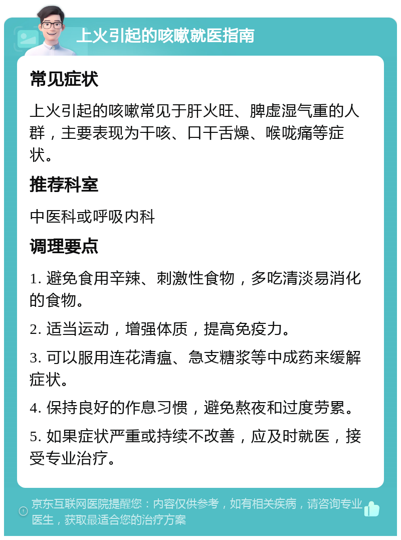 上火引起的咳嗽就医指南 常见症状 上火引起的咳嗽常见于肝火旺、脾虚湿气重的人群，主要表现为干咳、口干舌燥、喉咙痛等症状。 推荐科室 中医科或呼吸内科 调理要点 1. 避免食用辛辣、刺激性食物，多吃清淡易消化的食物。 2. 适当运动，增强体质，提高免疫力。 3. 可以服用连花清瘟、急支糖浆等中成药来缓解症状。 4. 保持良好的作息习惯，避免熬夜和过度劳累。 5. 如果症状严重或持续不改善，应及时就医，接受专业治疗。