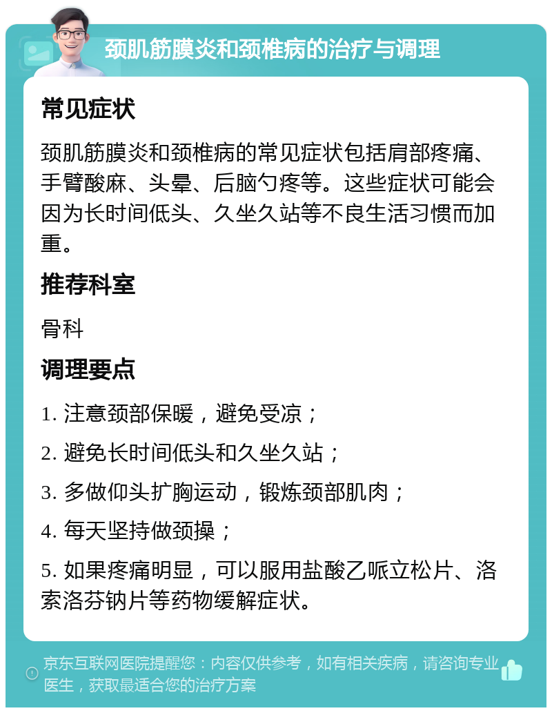 颈肌筋膜炎和颈椎病的治疗与调理 常见症状 颈肌筋膜炎和颈椎病的常见症状包括肩部疼痛、手臂酸麻、头晕、后脑勺疼等。这些症状可能会因为长时间低头、久坐久站等不良生活习惯而加重。 推荐科室 骨科 调理要点 1. 注意颈部保暖，避免受凉； 2. 避免长时间低头和久坐久站； 3. 多做仰头扩胸运动，锻炼颈部肌肉； 4. 每天坚持做颈操； 5. 如果疼痛明显，可以服用盐酸乙哌立松片、洛索洛芬钠片等药物缓解症状。