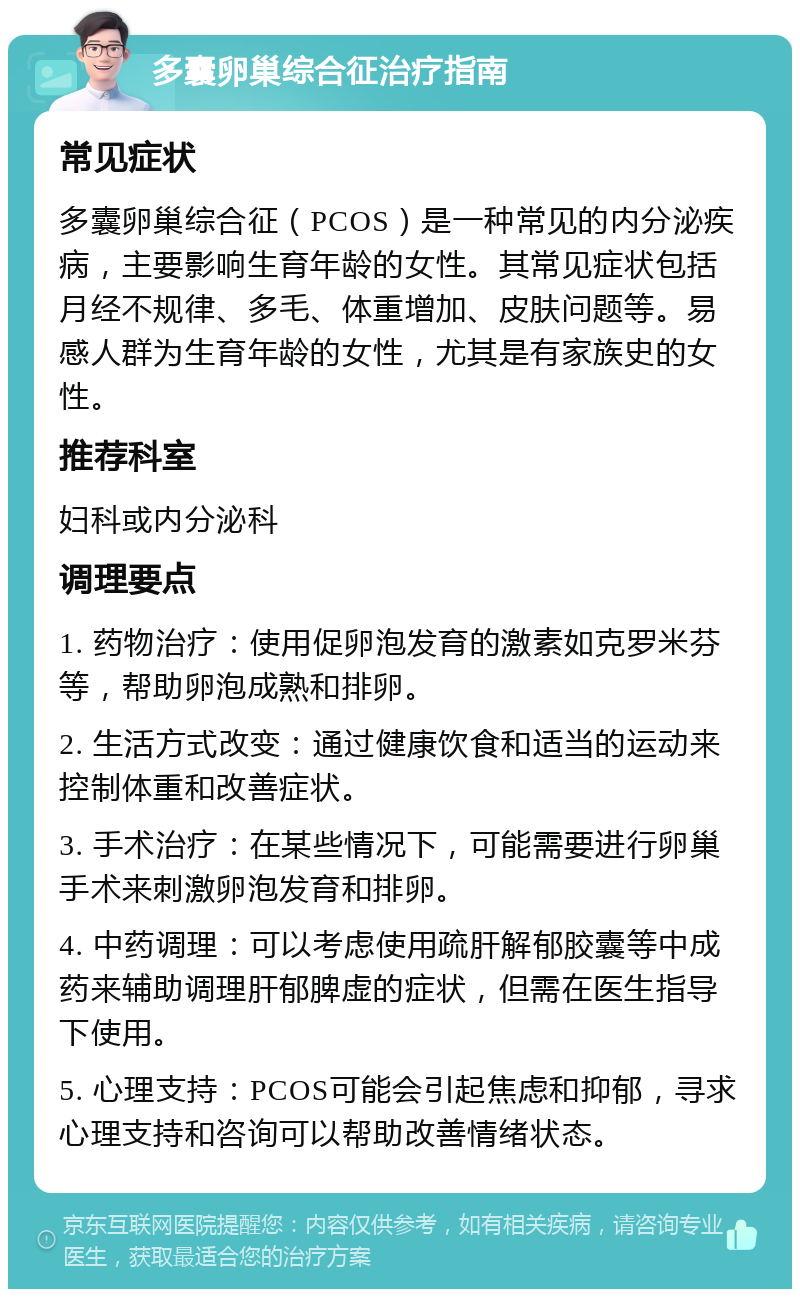 多囊卵巢综合征治疗指南 常见症状 多囊卵巢综合征（PCOS）是一种常见的内分泌疾病，主要影响生育年龄的女性。其常见症状包括月经不规律、多毛、体重增加、皮肤问题等。易感人群为生育年龄的女性，尤其是有家族史的女性。 推荐科室 妇科或内分泌科 调理要点 1. 药物治疗：使用促卵泡发育的激素如克罗米芬等，帮助卵泡成熟和排卵。 2. 生活方式改变：通过健康饮食和适当的运动来控制体重和改善症状。 3. 手术治疗：在某些情况下，可能需要进行卵巢手术来刺激卵泡发育和排卵。 4. 中药调理：可以考虑使用疏肝解郁胶囊等中成药来辅助调理肝郁脾虚的症状，但需在医生指导下使用。 5. 心理支持：PCOS可能会引起焦虑和抑郁，寻求心理支持和咨询可以帮助改善情绪状态。